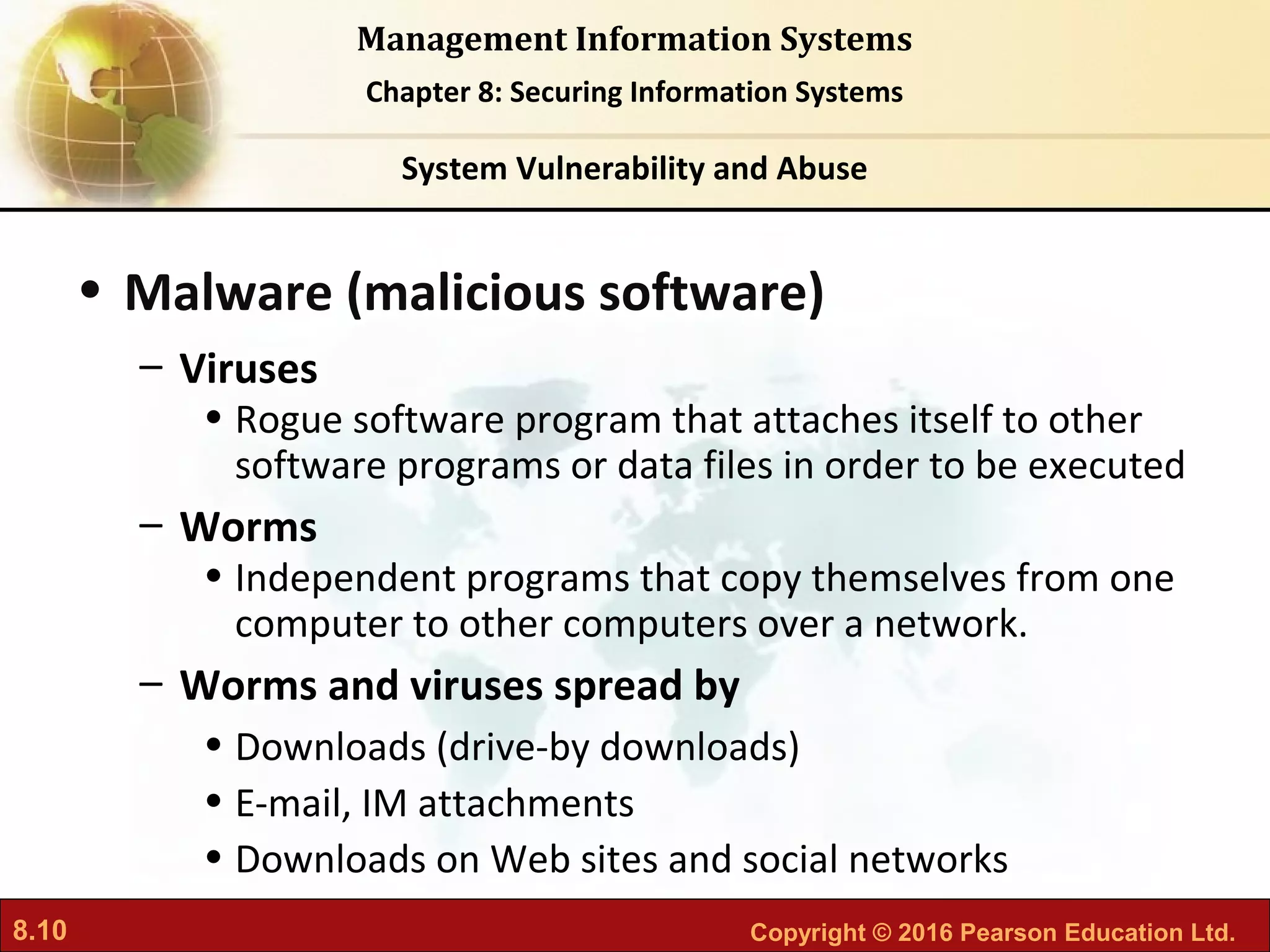 8.10 Copyright © 2016 Pearson Education Ltd.
Management Information Systems
Chapter 8: Securing Information Systems
• Malware (malicious software)
– Viruses
• Rogue software program that attaches itself to other
software programs or data files in order to be executed
– Worms
• Independent programs that copy themselves from one
computer to other computers over a network.
– Worms and viruses spread by
• Downloads (drive-by downloads)
• E-mail, IM attachments
• Downloads on Web sites and social networks
System Vulnerability and Abuse
 