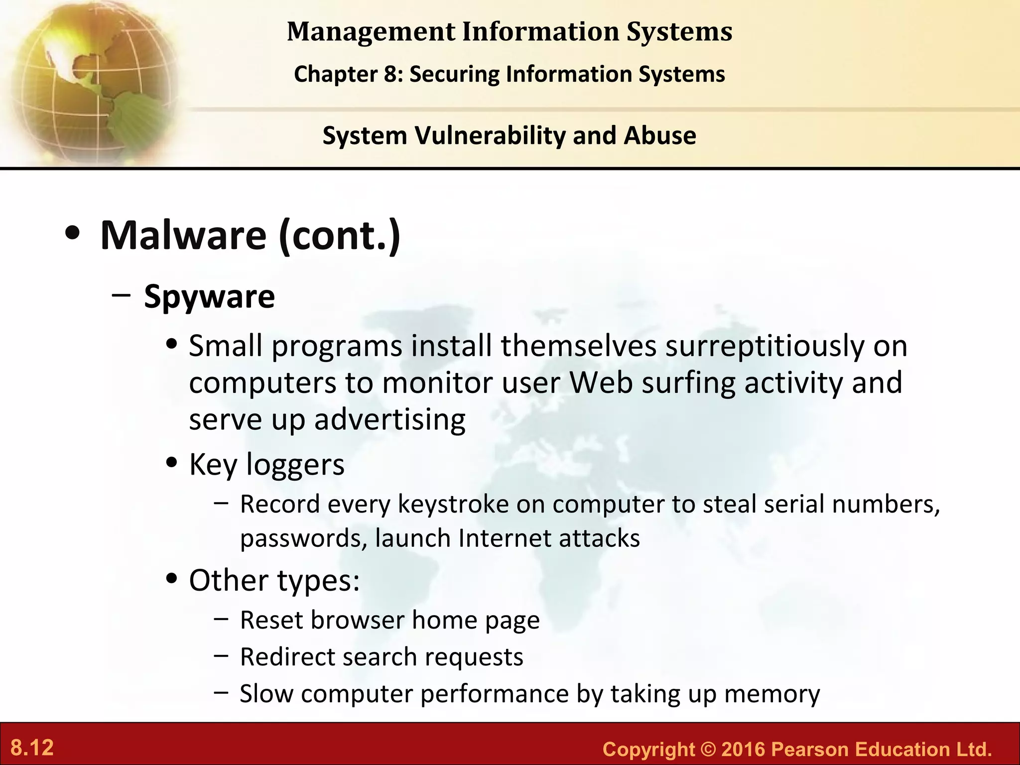 8.12 Copyright © 2016 Pearson Education Ltd.
Management Information Systems
Chapter 8: Securing Information Systems
• Malware (cont.)
– Spyware
• Small programs install themselves surreptitiously on
computers to monitor user Web surfing activity and
serve up advertising
• Key loggers
– Record every keystroke on computer to steal serial numbers,
passwords, launch Internet attacks
• Other types:
– Reset browser home page
– Redirect search requests
– Slow computer performance by taking up memory
System Vulnerability and Abuse
 
