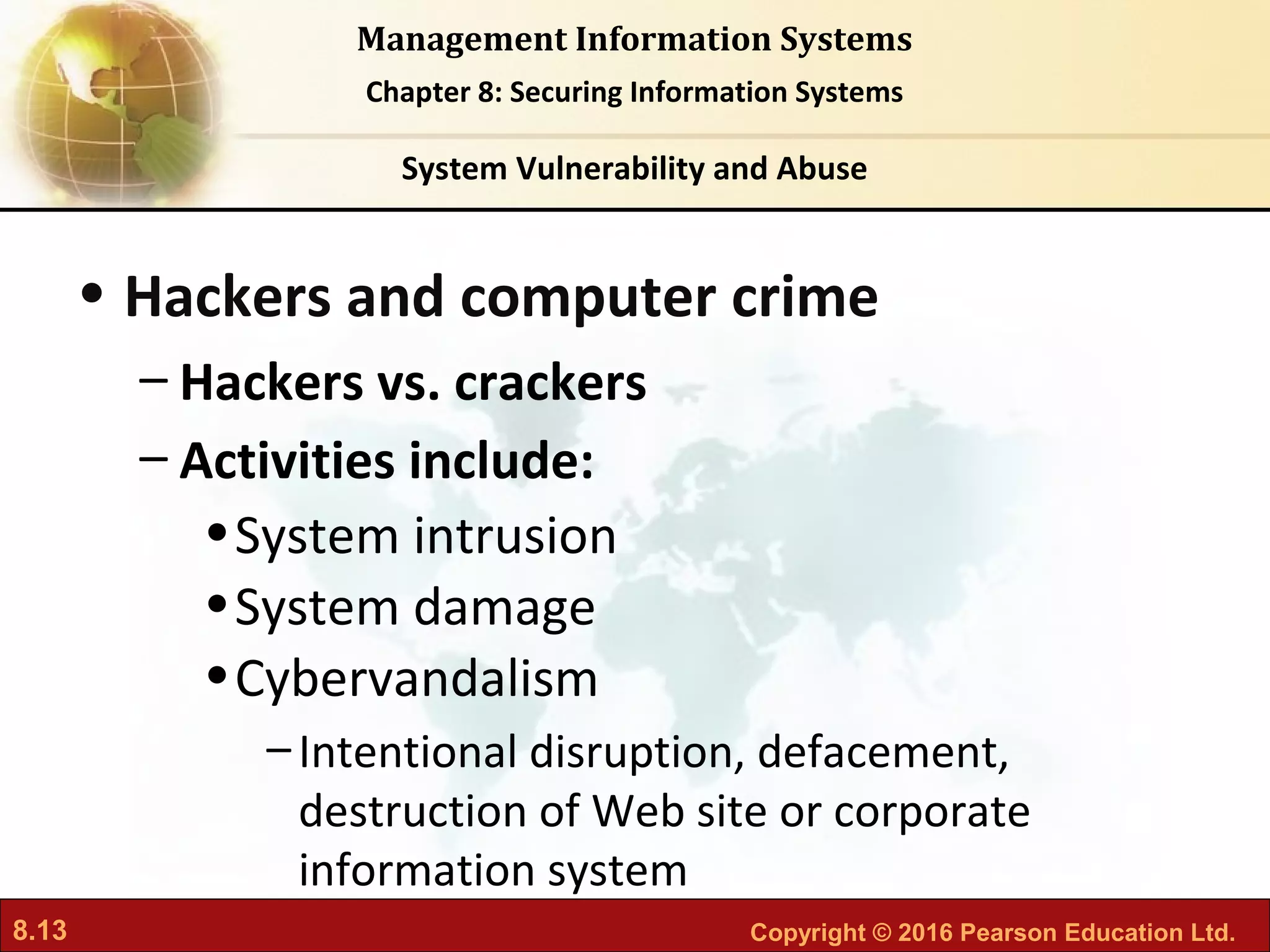 8.13 Copyright © 2016 Pearson Education Ltd.
Management Information Systems
Chapter 8: Securing Information Systems
• Hackers and computer crime
– Hackers vs. crackers
– Activities include:
•System intrusion
•System damage
•Cybervandalism
–Intentional disruption, defacement,
destruction of Web site or corporate
information system
System Vulnerability and Abuse
 