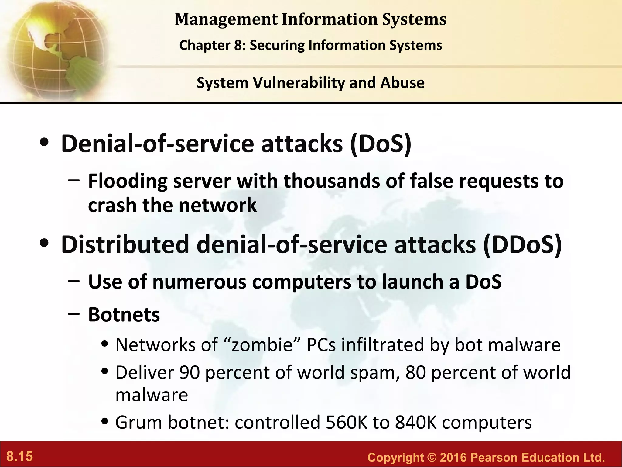 8.15 Copyright © 2016 Pearson Education Ltd.
Management Information Systems
Chapter 8: Securing Information Systems
• Denial-of-service attacks (DoS)
– Flooding server with thousands of false requests to
crash the network
• Distributed denial-of-service attacks (DDoS)
– Use of numerous computers to launch a DoS
– Botnets
• Networks of “zombie” PCs infiltrated by bot malware
• Deliver 90 percent of world spam, 80 percent of world
malware
• Grum botnet: controlled 560K to 840K computers
System Vulnerability and Abuse
 