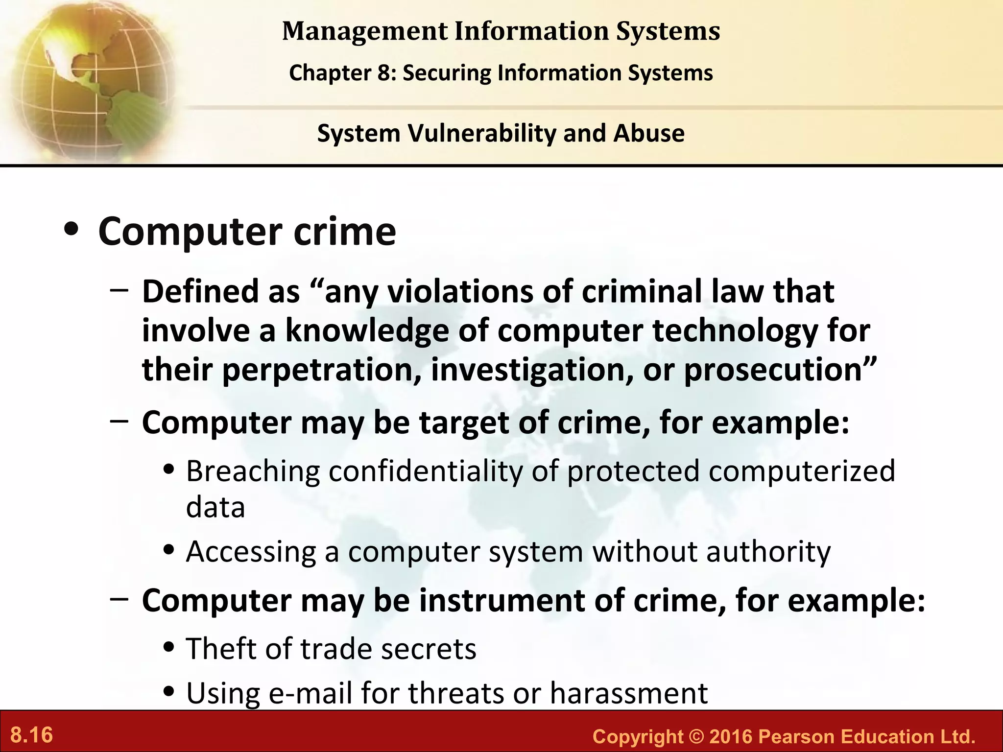 8.16 Copyright © 2016 Pearson Education Ltd.
Management Information Systems
Chapter 8: Securing Information Systems
• Computer crime
– Defined as “any violations of criminal law that
involve a knowledge of computer technology for
their perpetration, investigation, or prosecution”
– Computer may be target of crime, for example:
• Breaching confidentiality of protected computerized
data
• Accessing a computer system without authority
– Computer may be instrument of crime, for example:
• Theft of trade secrets
• Using e-mail for threats or harassment
System Vulnerability and Abuse
 