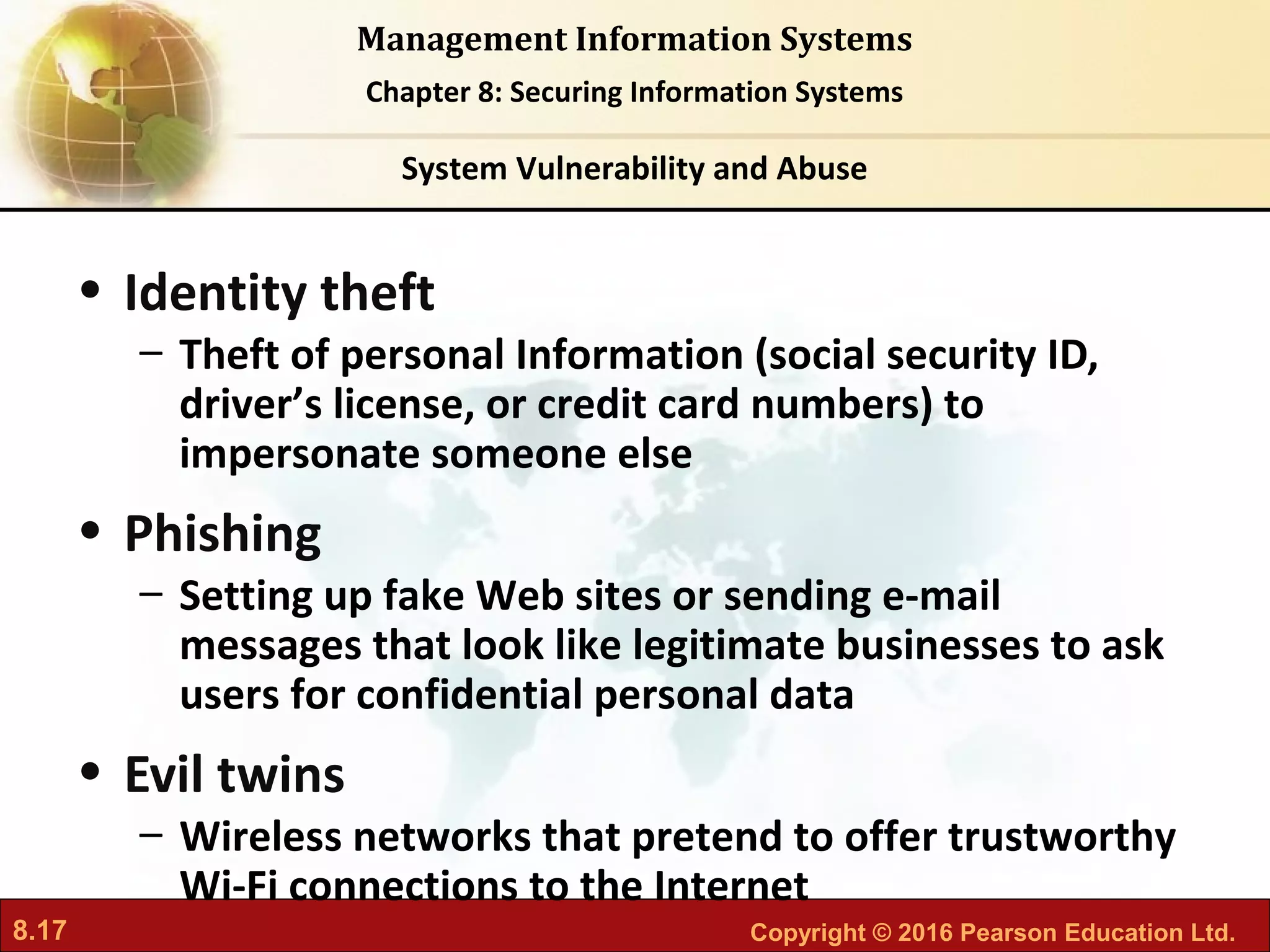 8.17 Copyright © 2016 Pearson Education Ltd.
Management Information Systems
Chapter 8: Securing Information Systems
• Identity theft
– Theft of personal Information (social security ID,
driver’s license, or credit card numbers) to
impersonate someone else
• Phishing
– Setting up fake Web sites or sending e-mail
messages that look like legitimate businesses to ask
users for confidential personal data
• Evil twins
– Wireless networks that pretend to offer trustworthy
Wi-Fi connections to the Internet
System Vulnerability and Abuse
 