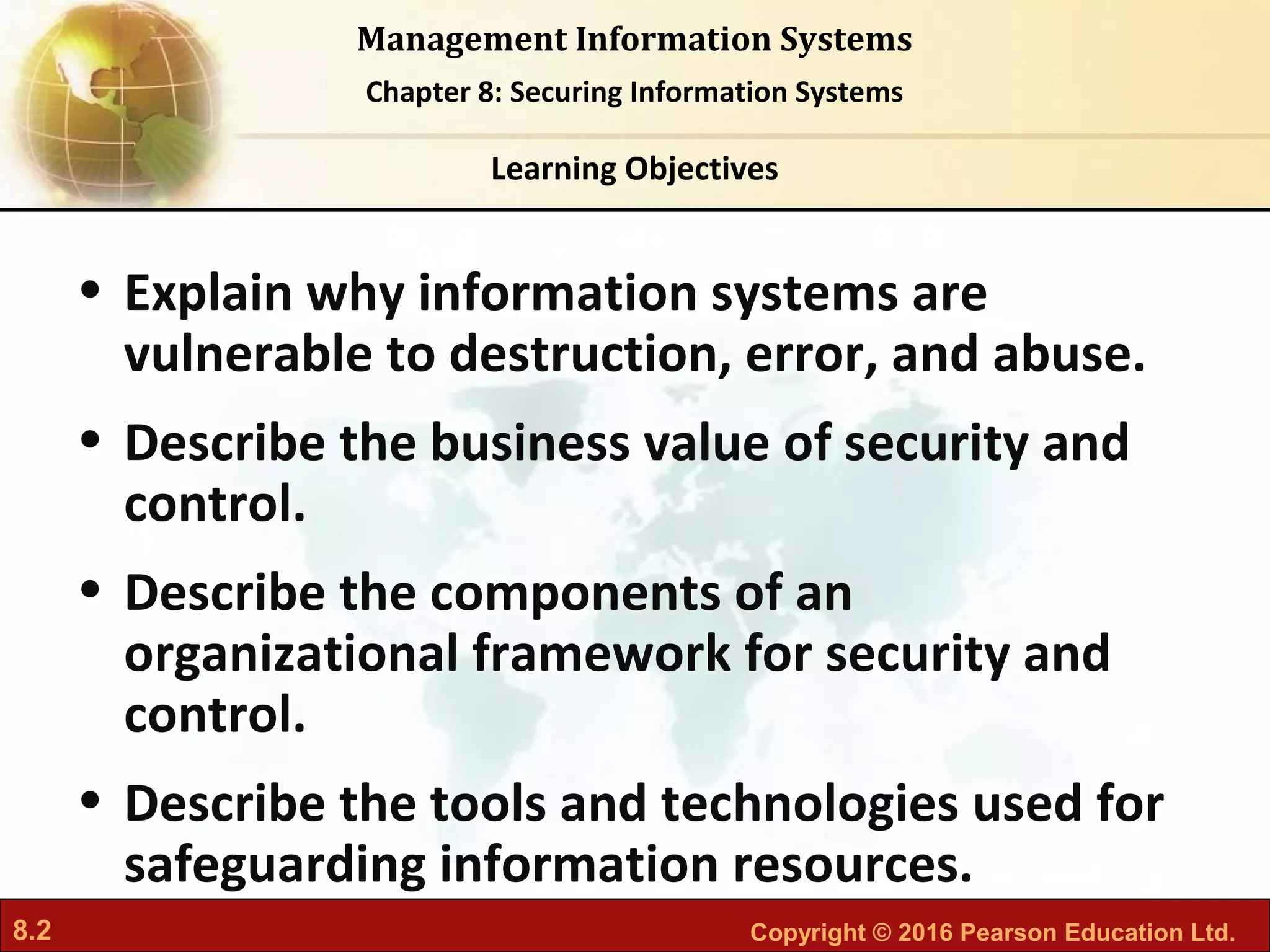 8.2 Copyright © 2016 Pearson Education Ltd.
Management Information Systems
Chapter 8: Securing Information Systems
• Explain why information systems are
vulnerable to destruction, error, and abuse.
• Describe the business value of security and
control.
• Describe the components of an
organizational framework for security and
control.
• Describe the tools and technologies used for
safeguarding information resources.
Learning Objectives
 