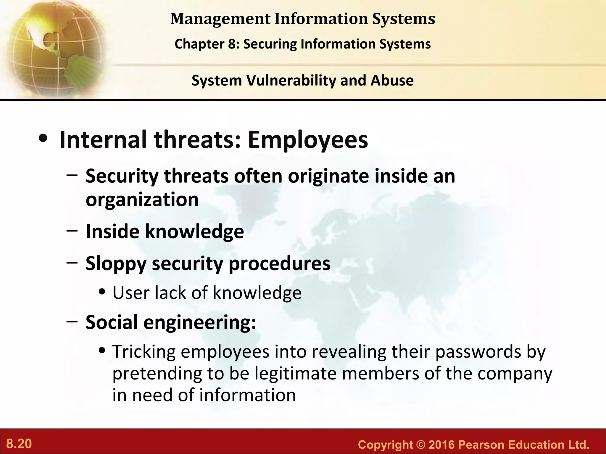 8.20 Copyright © 2016 Pearson Education Ltd.
Management Information Systems
Chapter 8: Securing Information Systems
• Internal threats: Employees
– Security threats often originate inside an
organization
– Inside knowledge
– Sloppy security procedures
• User lack of knowledge
– Social engineering:
• Tricking employees into revealing their passwords by
pretending to be legitimate members of the company
in need of information
System Vulnerability and Abuse
 