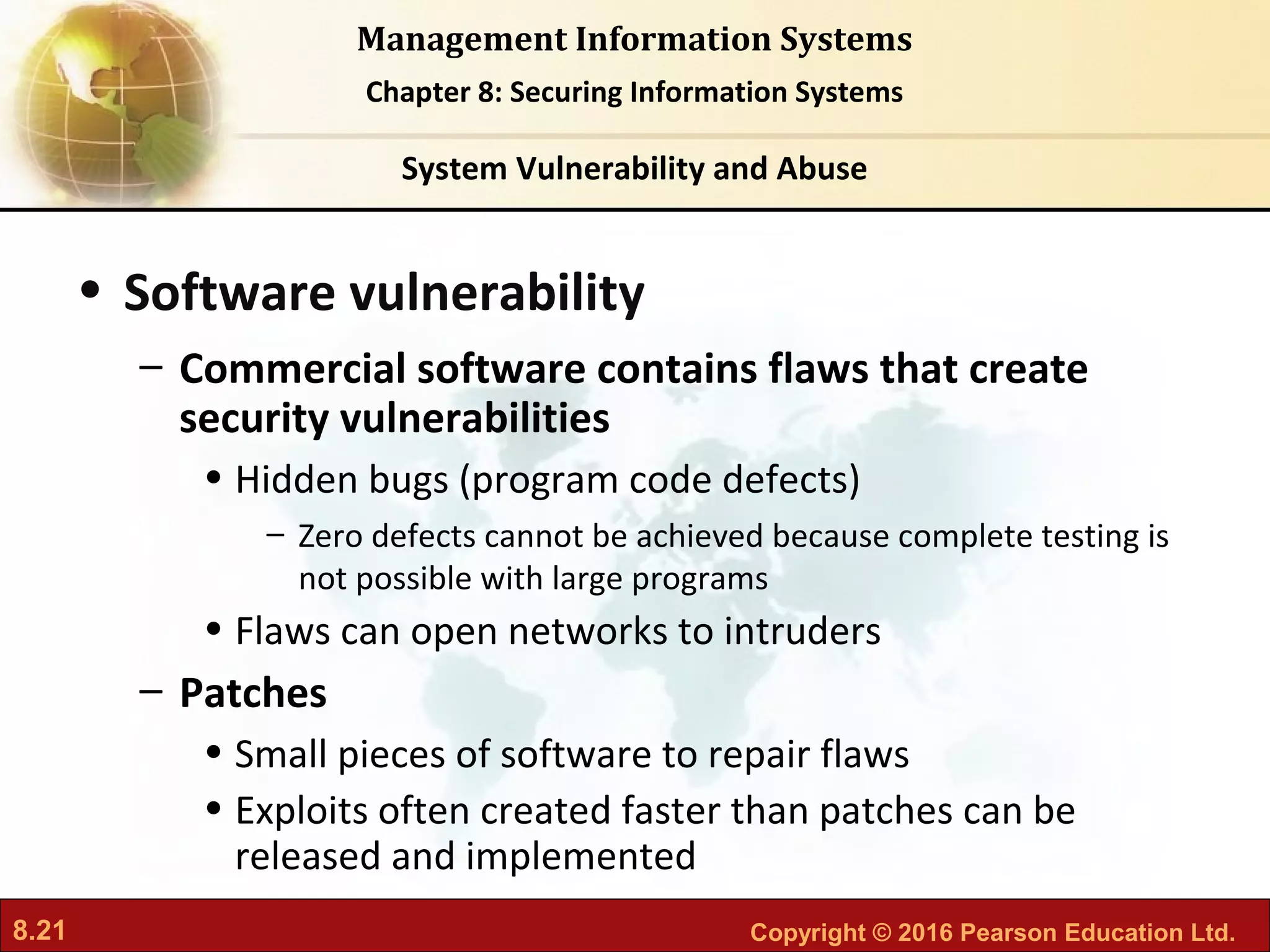 8.21 Copyright © 2016 Pearson Education Ltd.
Management Information Systems
Chapter 8: Securing Information Systems
• Software vulnerability
– Commercial software contains flaws that create
security vulnerabilities
• Hidden bugs (program code defects)
– Zero defects cannot be achieved because complete testing is
not possible with large programs
• Flaws can open networks to intruders
– Patches
• Small pieces of software to repair flaws
• Exploits often created faster than patches can be
released and implemented
System Vulnerability and Abuse
 