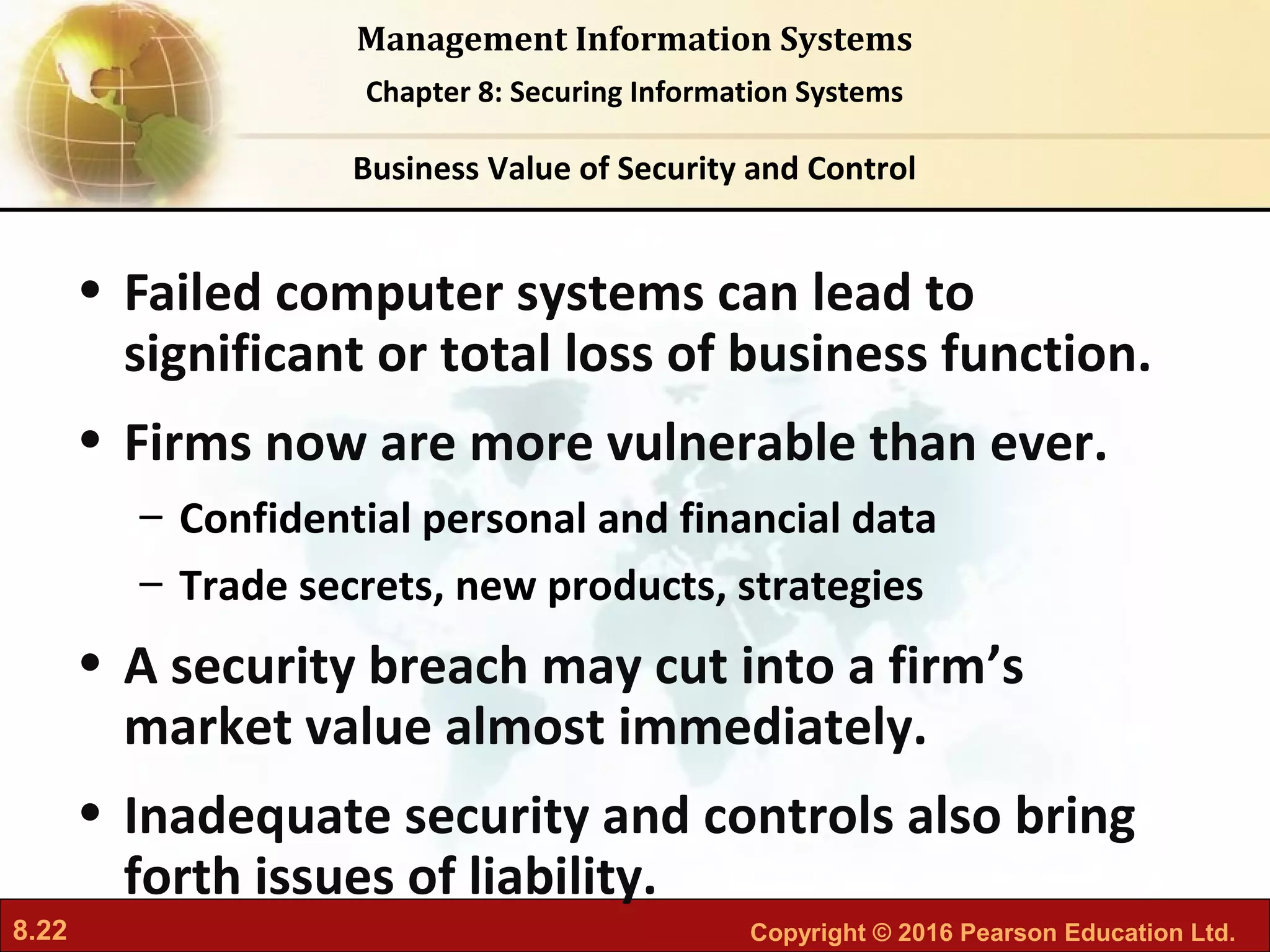 8.22 Copyright © 2016 Pearson Education Ltd.
Management Information Systems
Chapter 8: Securing Information Systems
• Failed computer systems can lead to
significant or total loss of business function.
• Firms now are more vulnerable than ever.
– Confidential personal and financial data
– Trade secrets, new products, strategies
• A security breach may cut into a firm’s
market value almost immediately.
• Inadequate security and controls also bring
forth issues of liability.
Business Value of Security and Control
 