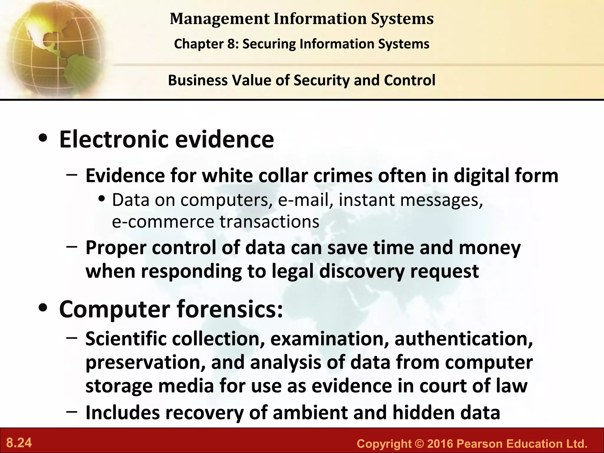 8.24 Copyright © 2016 Pearson Education Ltd.
Management Information Systems
Chapter 8: Securing Information Systems
• Electronic evidence
– Evidence for white collar crimes often in digital form
• Data on computers, e-mail, instant messages,
e-commerce transactions
– Proper control of data can save time and money
when responding to legal discovery request
• Computer forensics:
– Scientific collection, examination, authentication,
preservation, and analysis of data from computer
storage media for use as evidence in court of law
– Includes recovery of ambient and hidden data
Business Value of Security and Control
 
