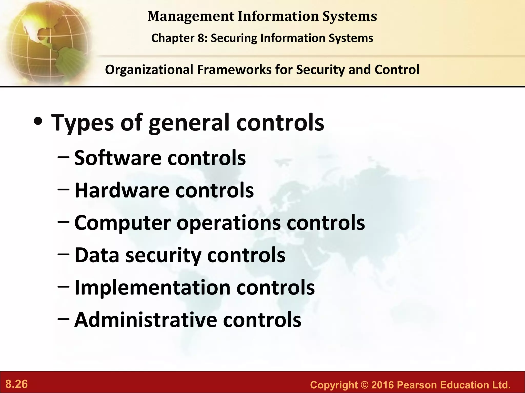8.26 Copyright © 2016 Pearson Education Ltd.
Management Information Systems
Chapter 8: Securing Information Systems
• Types of general controls
– Software controls
– Hardware controls
– Computer operations controls
– Data security controls
– Implementation controls
– Administrative controls
Organizational Frameworks for Security and Control
 