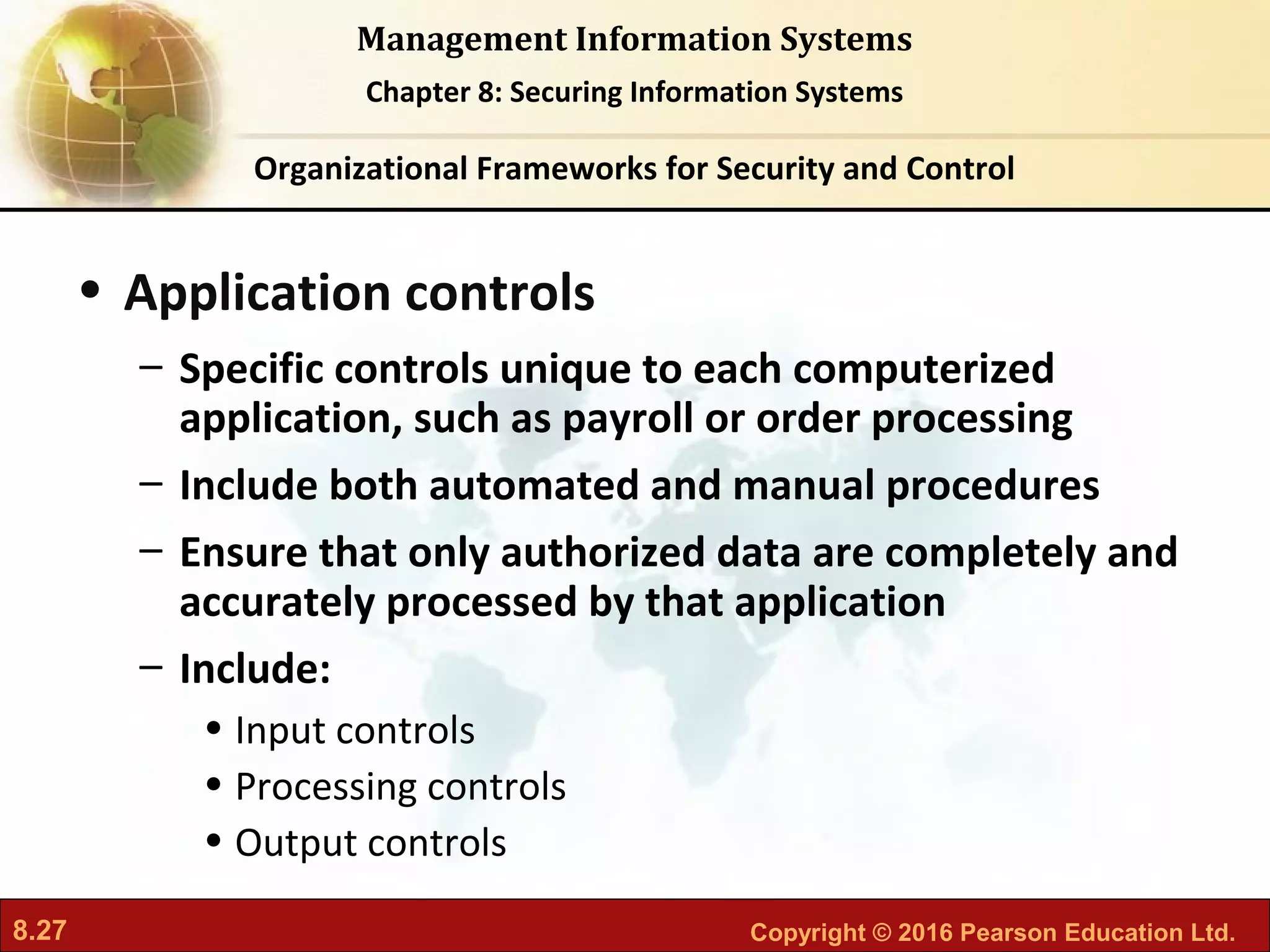8.27 Copyright © 2016 Pearson Education Ltd.
Management Information Systems
Chapter 8: Securing Information Systems
• Application controls
– Specific controls unique to each computerized
application, such as payroll or order processing
– Include both automated and manual procedures
– Ensure that only authorized data are completely and
accurately processed by that application
– Include:
• Input controls
• Processing controls
• Output controls
Organizational Frameworks for Security and Control
 