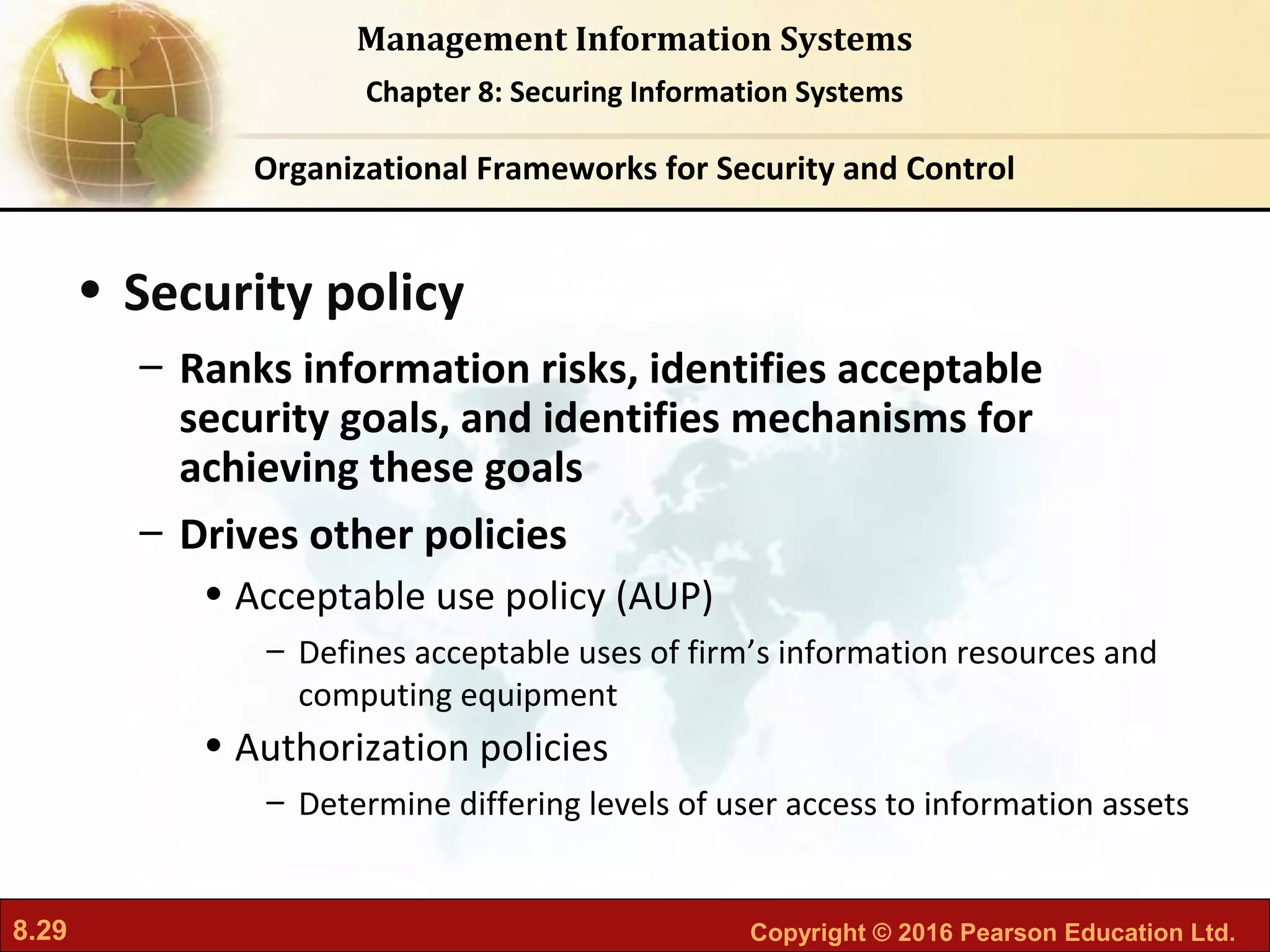 8.29 Copyright © 2016 Pearson Education Ltd.
Management Information Systems
Chapter 8: Securing Information Systems
• Security policy
– Ranks information risks, identifies acceptable
security goals, and identifies mechanisms for
achieving these goals
– Drives other policies
• Acceptable use policy (AUP)
– Defines acceptable uses of firm’s information resources and
computing equipment
• Authorization policies
– Determine differing levels of user access to information assets
Organizational Frameworks for Security and Control
 