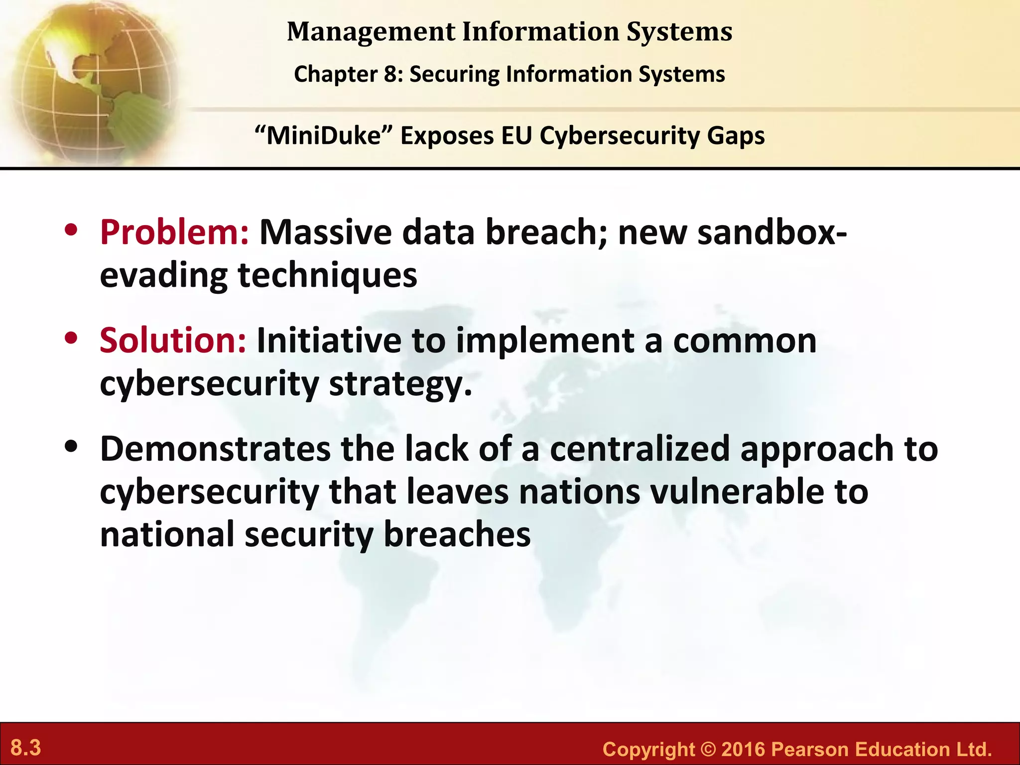 8.3 Copyright © 2016 Pearson Education Ltd.
Management Information Systems
Chapter 8: Securing Information Systems
• Problem: Massive data breach; new sandbox-
evading techniques
• Solution: Initiative to implement a common
cybersecurity strategy.
• Demonstrates the lack of a centralized approach to
cybersecurity that leaves nations vulnerable to
national security breaches
“MiniDuke” Exposes EU Cybersecurity Gaps
 