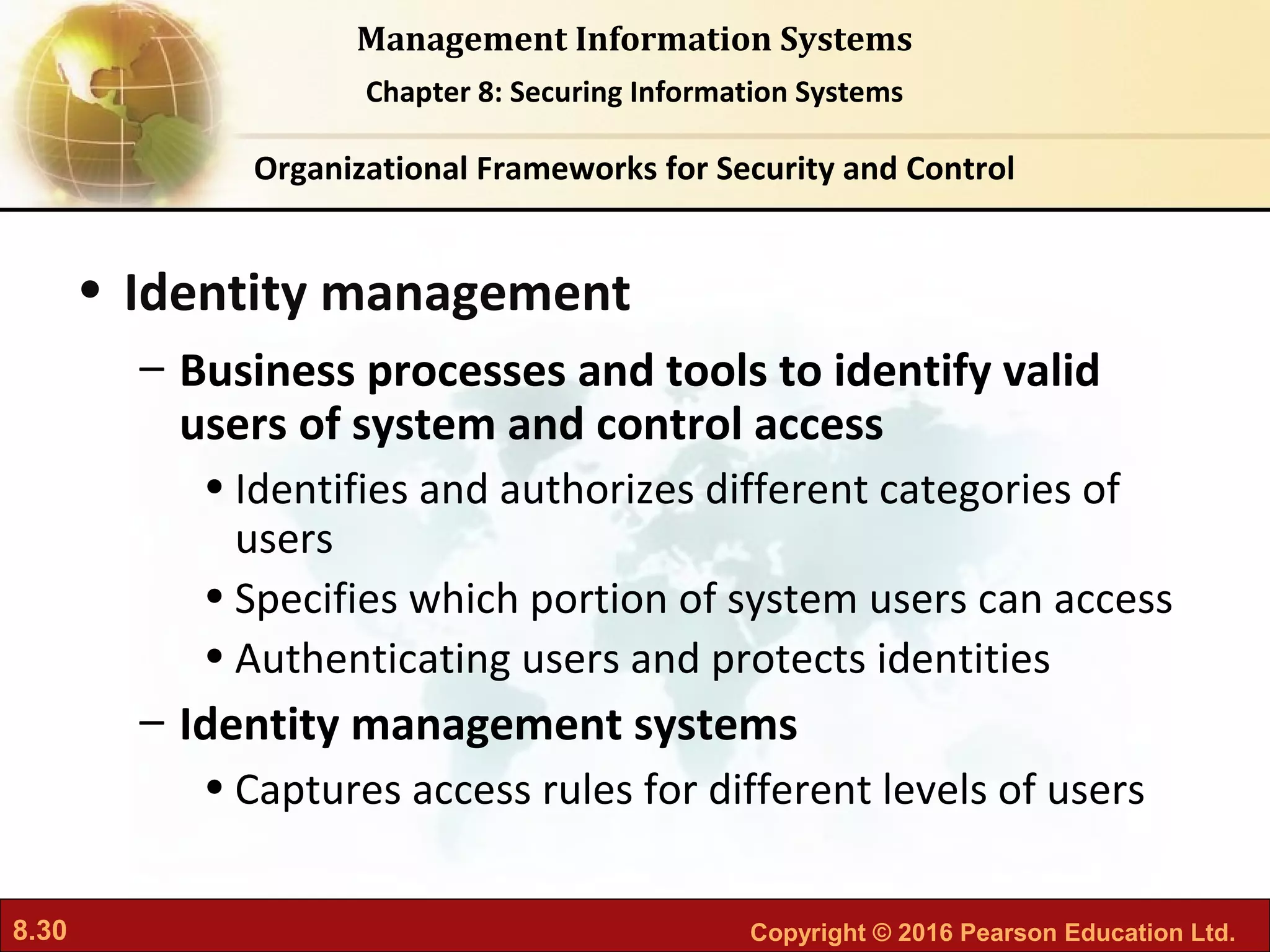 8.30 Copyright © 2016 Pearson Education Ltd.
Management Information Systems
Chapter 8: Securing Information Systems
• Identity management
– Business processes and tools to identify valid
users of system and control access
• Identifies and authorizes different categories of
users
• Specifies which portion of system users can access
• Authenticating users and protects identities
– Identity management systems
• Captures access rules for different levels of users
Organizational Frameworks for Security and Control
 