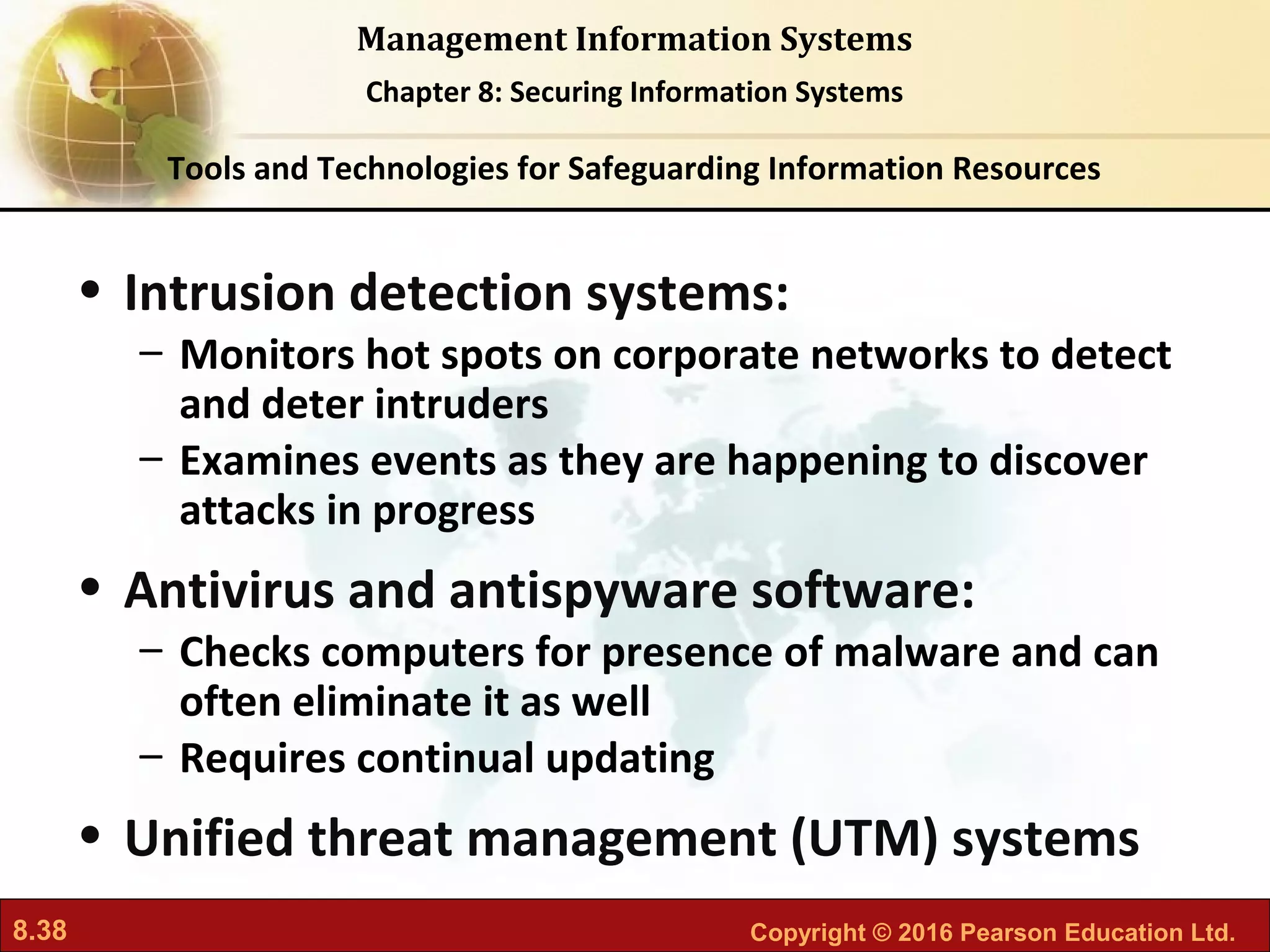8.38 Copyright © 2016 Pearson Education Ltd.
Management Information Systems
Chapter 8: Securing Information Systems
• Intrusion detection systems:
– Monitors hot spots on corporate networks to detect
and deter intruders
– Examines events as they are happening to discover
attacks in progress
• Antivirus and antispyware software:
– Checks computers for presence of malware and can
often eliminate it as well
– Requires continual updating
• Unified threat management (UTM) systems
Tools and Technologies for Safeguarding Information Resources
 