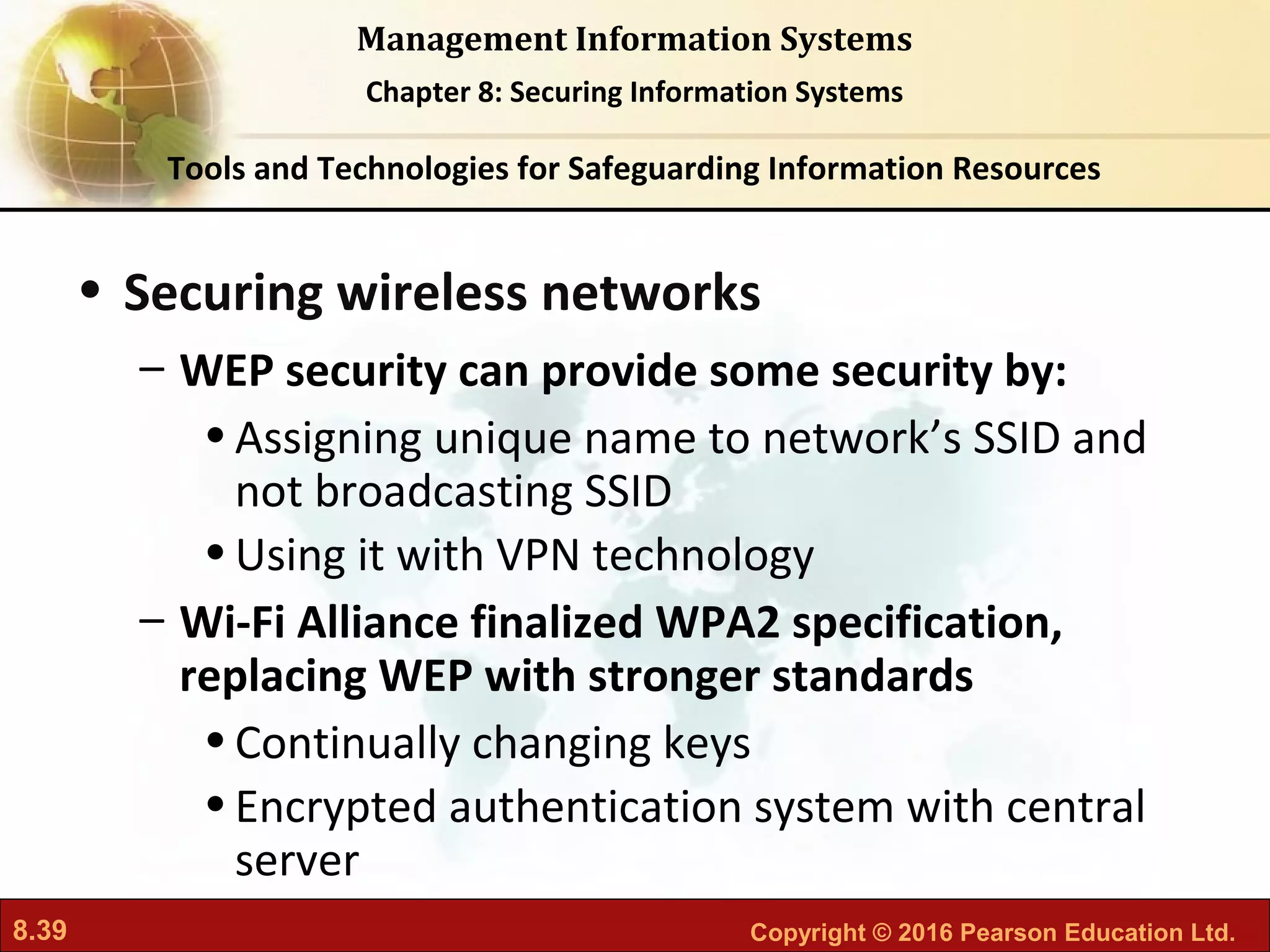 8.39 Copyright © 2016 Pearson Education Ltd.
Management Information Systems
Chapter 8: Securing Information Systems
• Securing wireless networks
– WEP security can provide some security by:
•Assigning unique name to network’s SSID and
not broadcasting SSID
•Using it with VPN technology
– Wi-Fi Alliance finalized WPA2 specification,
replacing WEP with stronger standards
•Continually changing keys
•Encrypted authentication system with central
server
Tools and Technologies for Safeguarding Information Resources
 
