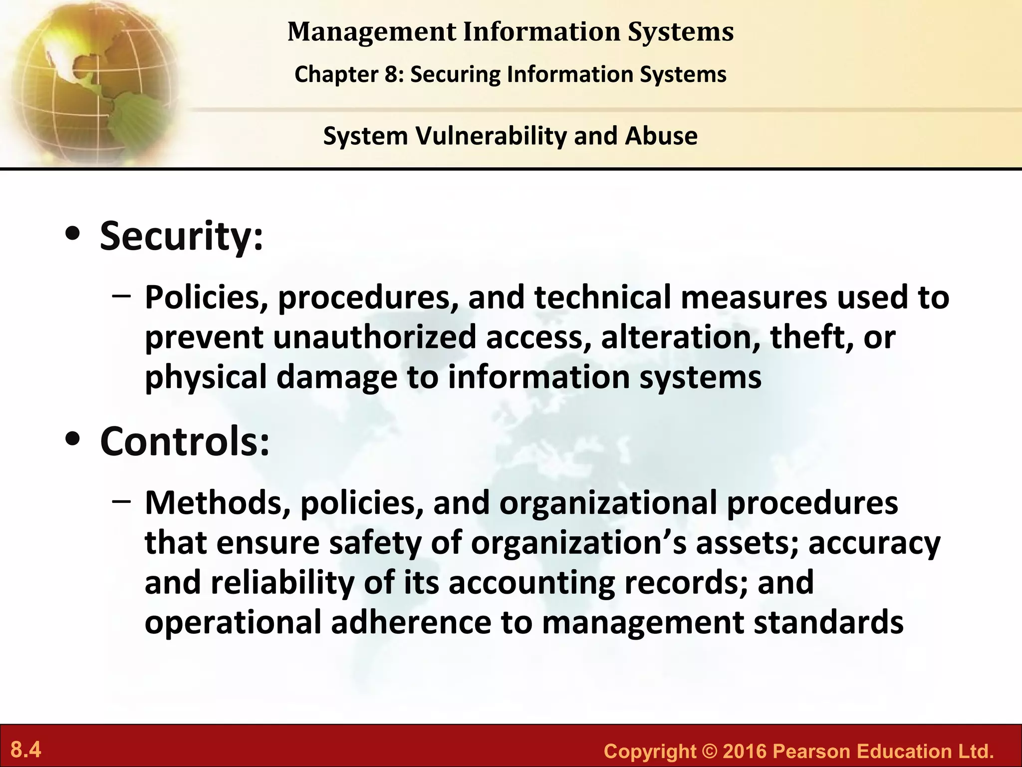 8.4 Copyright © 2016 Pearson Education Ltd.
Management Information Systems
Chapter 8: Securing Information Systems
• Security:
– Policies, procedures, and technical measures used to
prevent unauthorized access, alteration, theft, or
physical damage to information systems
• Controls:
– Methods, policies, and organizational procedures
that ensure safety of organization’s assets; accuracy
and reliability of its accounting records; and
operational adherence to management standards
System Vulnerability and Abuse
 