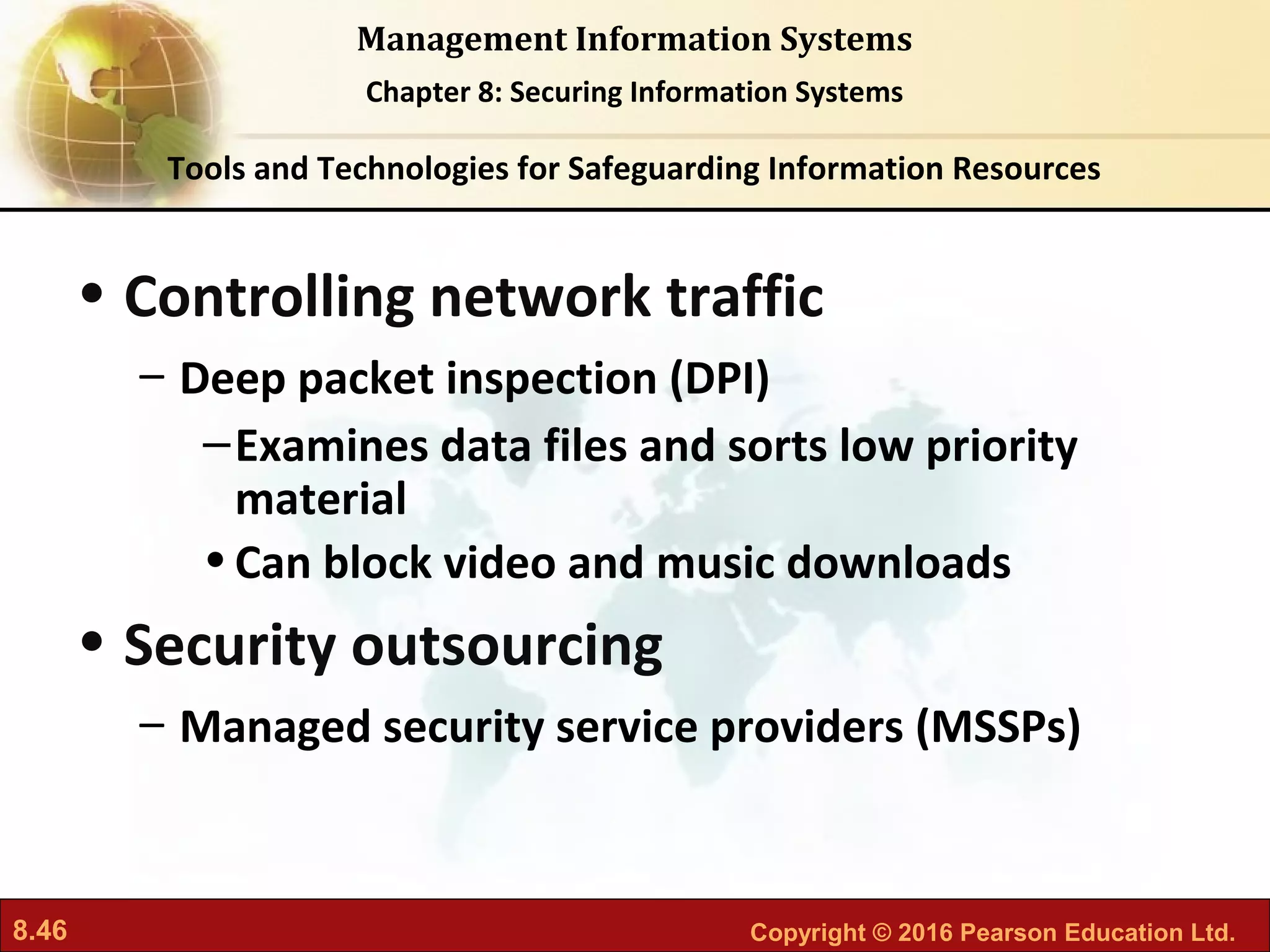 8.46 Copyright © 2016 Pearson Education Ltd.
Management Information Systems
Chapter 8: Securing Information Systems
• Controlling network traffic
– Deep packet inspection (DPI)
–Examines data files and sorts low priority
material
•Can block video and music downloads
• Security outsourcing
– Managed security service providers (MSSPs)
Tools and Technologies for Safeguarding Information Resources
 