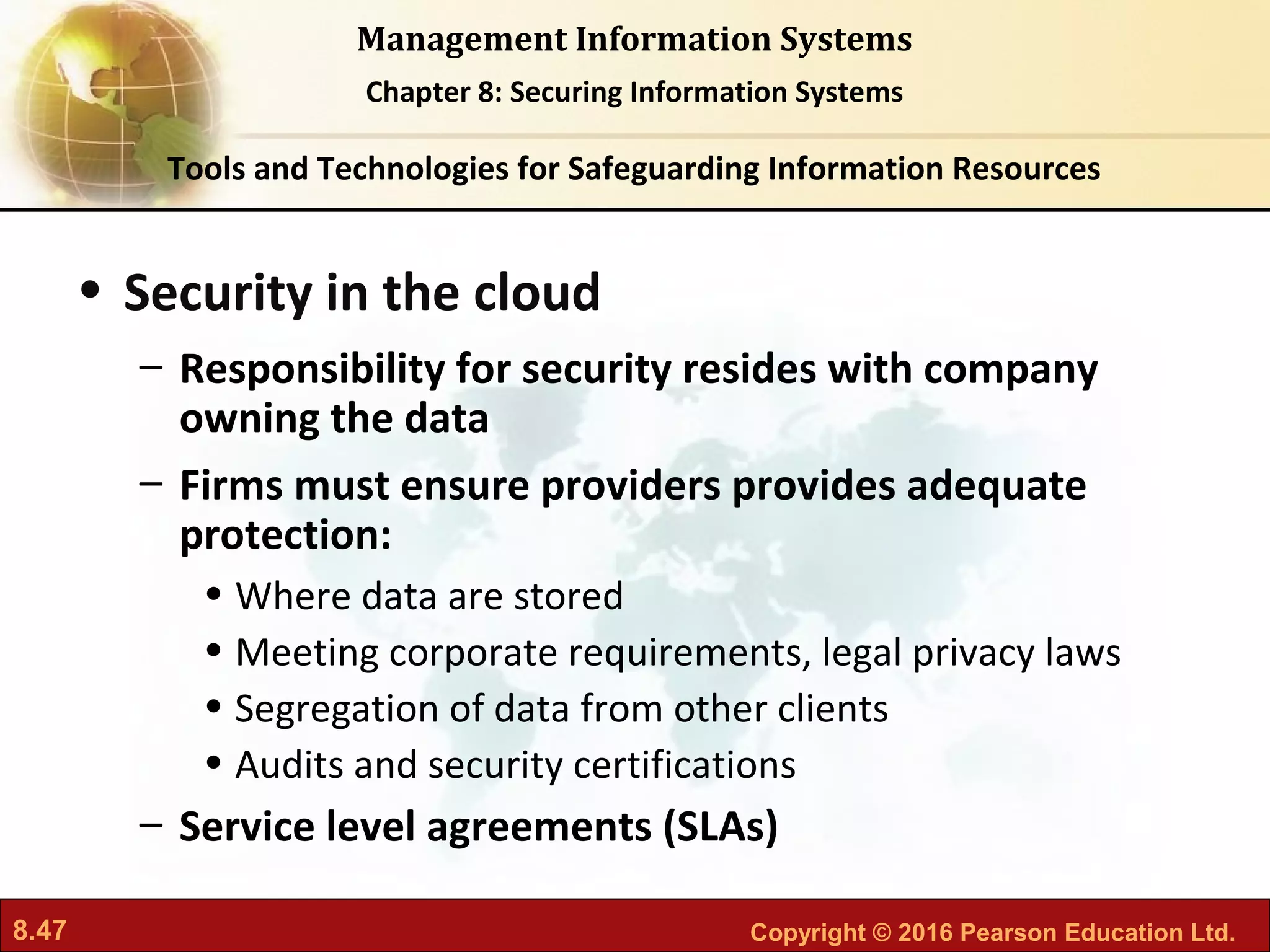 8.47 Copyright © 2016 Pearson Education Ltd.
Management Information Systems
Chapter 8: Securing Information Systems
• Security in the cloud
– Responsibility for security resides with company
owning the data
– Firms must ensure providers provides adequate
protection:
• Where data are stored
• Meeting corporate requirements, legal privacy laws
• Segregation of data from other clients
• Audits and security certifications
– Service level agreements (SLAs)
Tools and Technologies for Safeguarding Information Resources
 