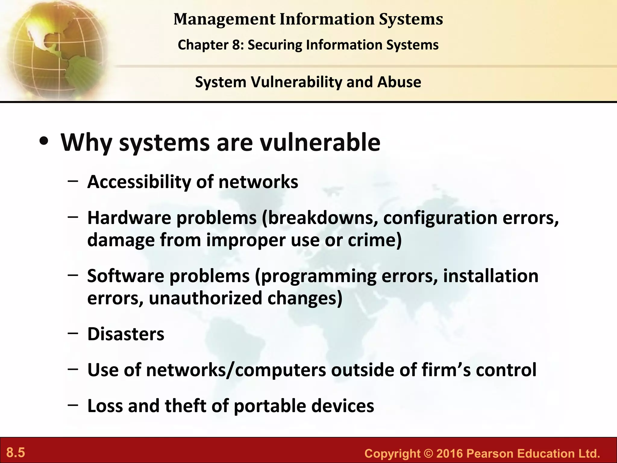 8.5 Copyright © 2016 Pearson Education Ltd.
Management Information Systems
Chapter 8: Securing Information Systems
• Why systems are vulnerable
– Accessibility of networks
– Hardware problems (breakdowns, configuration errors,
damage from improper use or crime)
– Software problems (programming errors, installation
errors, unauthorized changes)
– Disasters
– Use of networks/computers outside of firm’s control
– Loss and theft of portable devices
System Vulnerability and Abuse
 