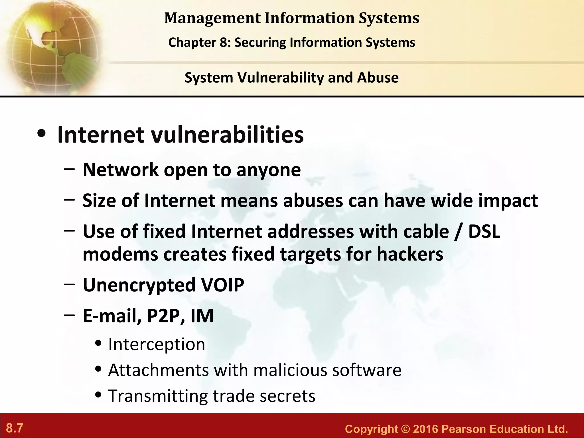 8.7 Copyright © 2016 Pearson Education Ltd.
Management Information Systems
Chapter 8: Securing Information Systems
• Internet vulnerabilities
– Network open to anyone
– Size of Internet means abuses can have wide impact
– Use of fixed Internet addresses with cable / DSL
modems creates fixed targets for hackers
– Unencrypted VOIP
– E-mail, P2P, IM
• Interception
• Attachments with malicious software
• Transmitting trade secrets
System Vulnerability and Abuse
 