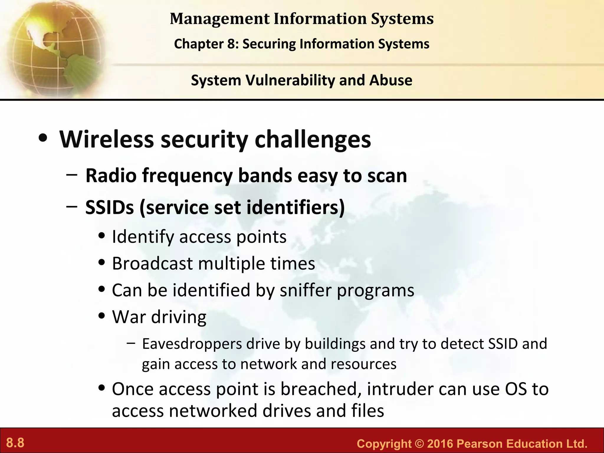 8.8 Copyright © 2016 Pearson Education Ltd.
Management Information Systems
Chapter 8: Securing Information Systems
• Wireless security challenges
– Radio frequency bands easy to scan
– SSIDs (service set identifiers)
• Identify access points
• Broadcast multiple times
• Can be identified by sniffer programs
• War driving
– Eavesdroppers drive by buildings and try to detect SSID and
gain access to network and resources
• Once access point is breached, intruder can use OS to
access networked drives and files
System Vulnerability and Abuse
 
