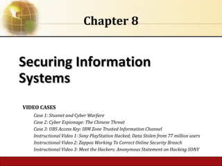 6.1 Copyright © 2014 Pearson Education, Inc.
Securing InformationSecuring Information
SystemsSystems
Chapter 8
VIDEO CASES
Case 1: Stuxnet and Cyber Warfare
Case 2: Cyber Espionage: The Chinese Threat
Case 3: UBS Access Key: IBM Zone Trusted Information Channel
Instructional Video 1: Sony PlayStation Hacked; Data Stolen from 77 million users
Instructional Video 2: Zappos Working To Correct Online Security Breach
Instructional Video 3: Meet the Hackers: Anonymous Statement on Hacking SONY
 