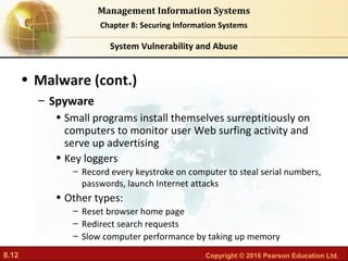 8.12 Copyright © 2016 Pearson Education Ltd.
Management Information Systems
Chapter 8: Securing Information Systems
• Malware (cont.)
– Spyware
• Small programs install themselves surreptitiously on
computers to monitor user Web surfing activity and
serve up advertising
• Key loggers
– Record every keystroke on computer to steal serial numbers,
passwords, launch Internet attacks
• Other types:
– Reset browser home page
– Redirect search requests
– Slow computer performance by taking up memory
System Vulnerability and Abuse
 