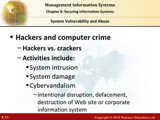 8.13 Copyright © 2016 Pearson Education Ltd.
Management Information Systems
Chapter 8: Securing Information Systems
• Hackers and computer crime
– Hackers vs. crackers
– Activities include:
•System intrusion
•System damage
•Cybervandalism
–Intentional disruption, defacement,
destruction of Web site or corporate
information system
System Vulnerability and Abuse
 
