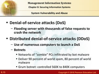 8.15 Copyright © 2016 Pearson Education Ltd.
Management Information Systems
Chapter 8: Securing Information Systems
• Denial-of-service attacks (DoS)
– Flooding server with thousands of false requests to
crash the network
• Distributed denial-of-service attacks (DDoS)
– Use of numerous computers to launch a DoS
– Botnets
• Networks of “zombie” PCs infiltrated by bot malware
• Deliver 90 percent of world spam, 80 percent of world
malware
• Grum botnet: controlled 560K to 840K computers
System Vulnerability and Abuse
 