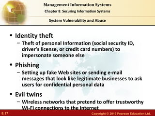 8.17 Copyright © 2016 Pearson Education Ltd.
Management Information Systems
Chapter 8: Securing Information Systems
• Identity theft
– Theft of personal Information (social security ID,
driver’s license, or credit card numbers) to
impersonate someone else
• Phishing
– Setting up fake Web sites or sending e-mail
messages that look like legitimate businesses to ask
users for confidential personal data
• Evil twins
– Wireless networks that pretend to offer trustworthy
Wi-Fi connections to the Internet
System Vulnerability and Abuse
 