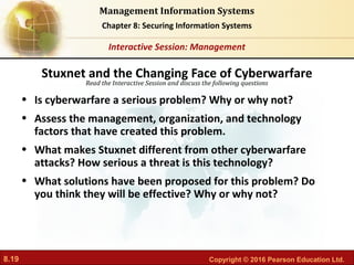8.19 Copyright © 2016 Pearson Education Ltd.
Management Information Systems
Chapter 8: Securing Information Systems
Read the Interactive Session and discuss the following questions
Interactive Session: Management
• Is cyberwarfare a serious problem? Why or why not?
• Assess the management, organization, and technology
factors that have created this problem.
• What makes Stuxnet different from other cyberwarfare
attacks? How serious a threat is this technology?
• What solutions have been proposed for this problem? Do
you think they will be effective? Why or why not?
Stuxnet and the Changing Face of Cyberwarfare
 