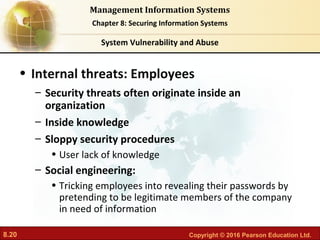 8.20 Copyright © 2016 Pearson Education Ltd.
Management Information Systems
Chapter 8: Securing Information Systems
• Internal threats: Employees
– Security threats often originate inside an
organization
– Inside knowledge
– Sloppy security procedures
• User lack of knowledge
– Social engineering:
• Tricking employees into revealing their passwords by
pretending to be legitimate members of the company
in need of information
System Vulnerability and Abuse
 