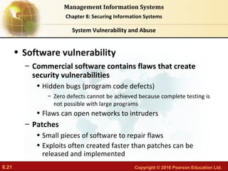8.21 Copyright © 2016 Pearson Education Ltd.
Management Information Systems
Chapter 8: Securing Information Systems
• Software vulnerability
– Commercial software contains flaws that create
security vulnerabilities
• Hidden bugs (program code defects)
– Zero defects cannot be achieved because complete testing is
not possible with large programs
• Flaws can open networks to intruders
– Patches
• Small pieces of software to repair flaws
• Exploits often created faster than patches can be
released and implemented
System Vulnerability and Abuse
 