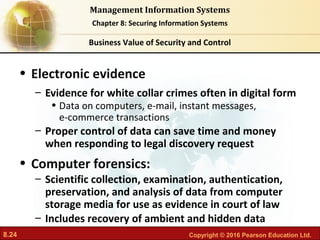 8.24 Copyright © 2016 Pearson Education Ltd.
Management Information Systems
Chapter 8: Securing Information Systems
• Electronic evidence
– Evidence for white collar crimes often in digital form
• Data on computers, e-mail, instant messages,
e-commerce transactions
– Proper control of data can save time and money
when responding to legal discovery request
• Computer forensics:
– Scientific collection, examination, authentication,
preservation, and analysis of data from computer
storage media for use as evidence in court of law
– Includes recovery of ambient and hidden data
Business Value of Security and Control
 