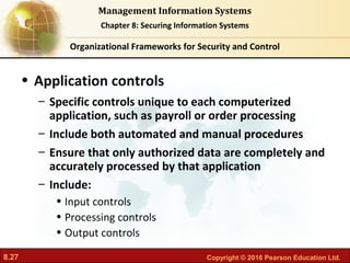 8.27 Copyright © 2016 Pearson Education Ltd.
Management Information Systems
Chapter 8: Securing Information Systems
• Application controls
– Specific controls unique to each computerized
application, such as payroll or order processing
– Include both automated and manual procedures
– Ensure that only authorized data are completely and
accurately processed by that application
– Include:
• Input controls
• Processing controls
• Output controls
Organizational Frameworks for Security and Control
 