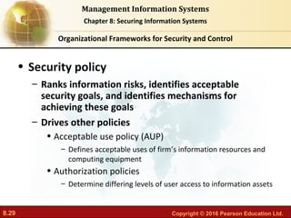 8.29 Copyright © 2016 Pearson Education Ltd.
Management Information Systems
Chapter 8: Securing Information Systems
• Security policy
– Ranks information risks, identifies acceptable
security goals, and identifies mechanisms for
achieving these goals
– Drives other policies
• Acceptable use policy (AUP)
– Defines acceptable uses of firm’s information resources and
computing equipment
• Authorization policies
– Determine differing levels of user access to information assets
Organizational Frameworks for Security and Control
 