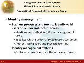 8.30 Copyright © 2016 Pearson Education Ltd.
Management Information Systems
Chapter 8: Securing Information Systems
• Identity management
– Business processes and tools to identify valid
users of system and control access
• Identifies and authorizes different categories of
users
• Specifies which portion of system users can access
• Authenticating users and protects identities
– Identity management systems
• Captures access rules for different levels of users
Organizational Frameworks for Security and Control
 