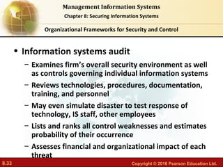 8.33 Copyright © 2016 Pearson Education Ltd.
Management Information Systems
Chapter 8: Securing Information Systems
• Information systems audit
– Examines firm’s overall security environment as well
as controls governing individual information systems
– Reviews technologies, procedures, documentation,
training, and personnel
– May even simulate disaster to test response of
technology, IS staff, other employees
– Lists and ranks all control weaknesses and estimates
probability of their occurrence
– Assesses financial and organizational impact of each
threat
Organizational Frameworks for Security and Control
 