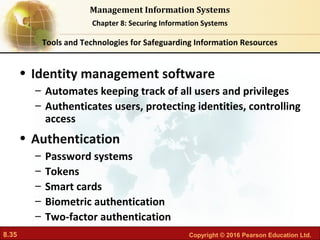 8.35 Copyright © 2016 Pearson Education Ltd.
Management Information Systems
Chapter 8: Securing Information Systems
• Identity management software
– Automates keeping track of all users and privileges
– Authenticates users, protecting identities, controlling
access
• Authentication
– Password systems
– Tokens
– Smart cards
– Biometric authentication
– Two-factor authentication
Tools and Technologies for Safeguarding Information Resources
 