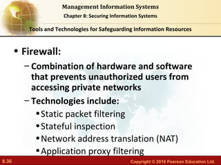 8.36 Copyright © 2016 Pearson Education Ltd.
Management Information Systems
Chapter 8: Securing Information Systems
• Firewall:
– Combination of hardware and software
that prevents unauthorized users from
accessing private networks
– Technologies include:
•Static packet filtering
•Stateful inspection
•Network address translation (NAT)
•Application proxy filtering
Tools and Technologies for Safeguarding Information Resources
 