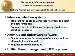 8.38 Copyright © 2016 Pearson Education Ltd.
Management Information Systems
Chapter 8: Securing Information Systems
• Intrusion detection systems:
– Monitors hot spots on corporate networks to detect
and deter intruders
– Examines events as they are happening to discover
attacks in progress
• Antivirus and antispyware software:
– Checks computers for presence of malware and can
often eliminate it as well
– Requires continual updating
• Unified threat management (UTM) systems
Tools and Technologies for Safeguarding Information Resources
 