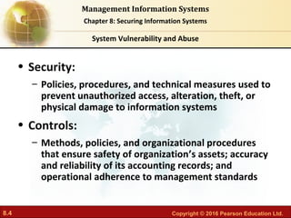 8.4 Copyright © 2016 Pearson Education Ltd.
Management Information Systems
Chapter 8: Securing Information Systems
• Security:
– Policies, procedures, and technical measures used to
prevent unauthorized access, alteration, theft, or
physical damage to information systems
• Controls:
– Methods, policies, and organizational procedures
that ensure safety of organization’s assets; accuracy
and reliability of its accounting records; and
operational adherence to management standards
System Vulnerability and Abuse
 