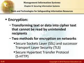 8.40 Copyright © 2016 Pearson Education Ltd.
Management Information Systems
Chapter 8: Securing Information Systems
• Encryption:
– Transforming text or data into cipher text
that cannot be read by unintended
recipients
– Two methods for encryption on networks
•Secure Sockets Layer (SSL) and successor
Transport Layer Security (TLS)
•Secure Hypertext Transfer Protocol
(S-HTTP)
Tools and Technologies for Safeguarding Information Resources
 