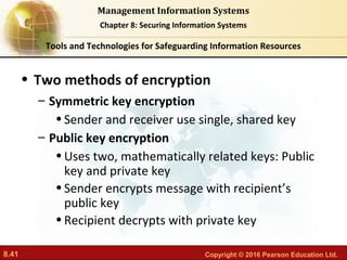 8.41 Copyright © 2016 Pearson Education Ltd.
Management Information Systems
Chapter 8: Securing Information Systems
• Two methods of encryption
– Symmetric key encryption
•Sender and receiver use single, shared key
– Public key encryption
•Uses two, mathematically related keys: Public
key and private key
•Sender encrypts message with recipient’s
public key
•Recipient decrypts with private key
Tools and Technologies for Safeguarding Information Resources
 