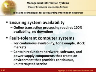 8.45 Copyright © 2016 Pearson Education Ltd.
Management Information Systems
Chapter 8: Securing Information Systems
• Ensuring system availability
– Online transaction processing requires 100%
availability, no downtime
• Fault-tolerant computer systems
– For continuous availability, for example, stock
markets
– Contain redundant hardware, software, and
power supply components that create an
environment that provides continuous,
uninterrupted service
Tools and Technologies for Safeguarding Information Resources
 