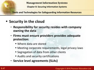 8.47 Copyright © 2016 Pearson Education Ltd.
Management Information Systems
Chapter 8: Securing Information Systems
• Security in the cloud
– Responsibility for security resides with company
owning the data
– Firms must ensure providers provides adequate
protection:
• Where data are stored
• Meeting corporate requirements, legal privacy laws
• Segregation of data from other clients
• Audits and security certifications
– Service level agreements (SLAs)
Tools and Technologies for Safeguarding Information Resources
 