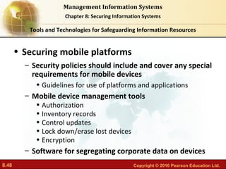 8.48 Copyright © 2016 Pearson Education Ltd.
Management Information Systems
Chapter 8: Securing Information Systems
• Securing mobile platforms
– Security policies should include and cover any special
requirements for mobile devices
• Guidelines for use of platforms and applications
– Mobile device management tools
• Authorization
• Inventory records
• Control updates
• Lock down/erase lost devices
• Encryption
– Software for segregating corporate data on devices
Tools and Technologies for Safeguarding Information Resources
 
