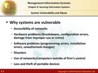 8.5 Copyright © 2016 Pearson Education Ltd.
Management Information Systems
Chapter 8: Securing Information Systems
• Why systems are vulnerable
– Accessibility of networks
– Hardware problems (breakdowns, configuration errors,
damage from improper use or crime)
– Software problems (programming errors, installation
errors, unauthorized changes)
– Disasters
– Use of networks/computers outside of firm’s control
– Loss and theft of portable devices
System Vulnerability and Abuse
 