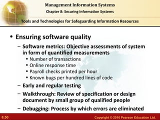 8.50 Copyright © 2016 Pearson Education Ltd.
Management Information Systems
Chapter 8: Securing Information Systems
• Ensuring software quality
– Software metrics: Objective assessments of system
in form of quantified measurements
• Number of transactions
• Online response time
• Payroll checks printed per hour
• Known bugs per hundred lines of code
– Early and regular testing
– Walkthrough: Review of specification or design
document by small group of qualified people
– Debugging: Process by which errors are eliminated
Tools and Technologies for Safeguarding Information Resources
 