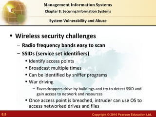 8.8 Copyright © 2016 Pearson Education Ltd.
Management Information Systems
Chapter 8: Securing Information Systems
• Wireless security challenges
– Radio frequency bands easy to scan
– SSIDs (service set identifiers)
• Identify access points
• Broadcast multiple times
• Can be identified by sniffer programs
• War driving
– Eavesdroppers drive by buildings and try to detect SSID and
gain access to network and resources
• Once access point is breached, intruder can use OS to
access networked drives and files
System Vulnerability and Abuse
 