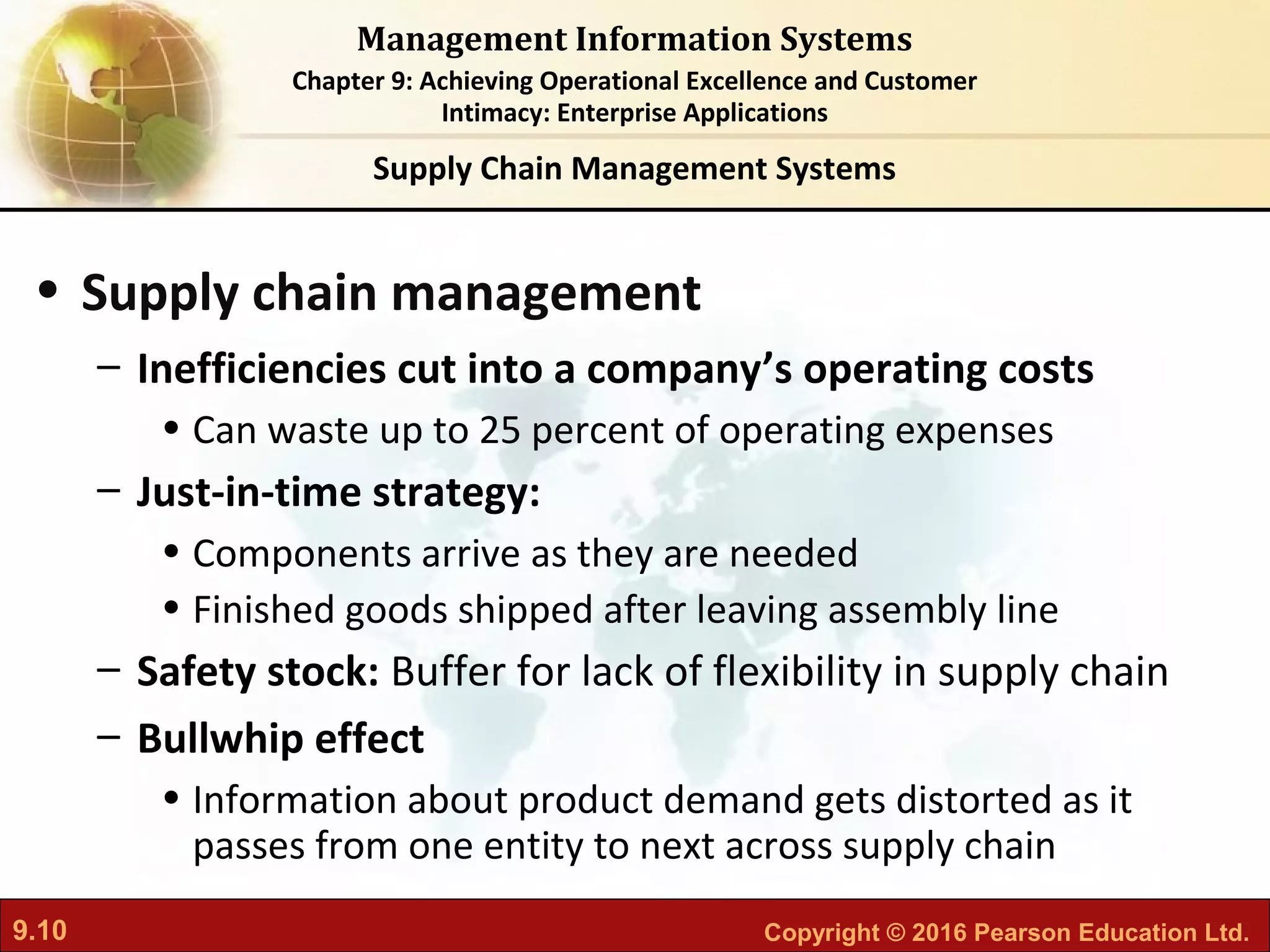 9.10 Copyright © 2016 Pearson Education Ltd.
Management Information Systems
Chapter 9: Achieving Operational Excellence and Customer
Intimacy: Enterprise Applications
• Supply chain management
– Inefficiencies cut into a company’s operating costs
• Can waste up to 25 percent of operating expenses
– Just-in-time strategy:
• Components arrive as they are needed
• Finished goods shipped after leaving assembly line
– Safety stock: Buffer for lack of flexibility in supply chain
– Bullwhip effect
• Information about product demand gets distorted as it
passes from one entity to next across supply chain
Supply Chain Management Systems
 